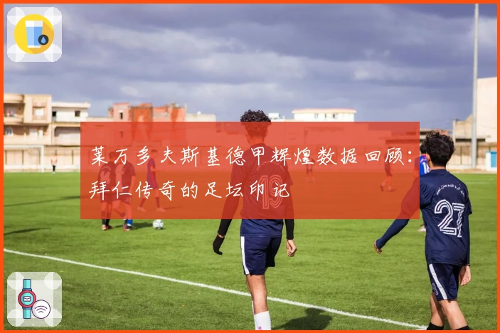 莱万多夫斯基德甲辉煌数据回顾：拜仁传奇的足坛印记