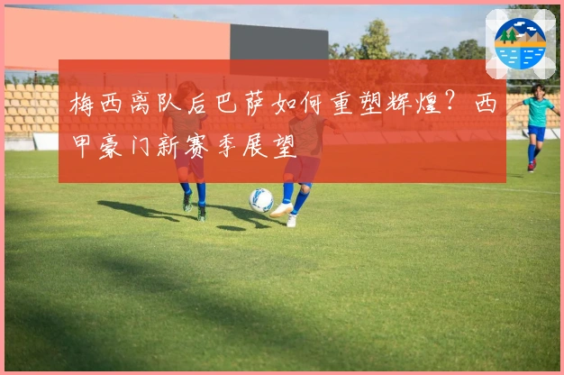 梅西离队后巴萨如何重塑辉煌？西甲豪门新赛季展望