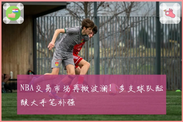 NBA交易市场再掀波澜！多支球队酝酿大手笔补强