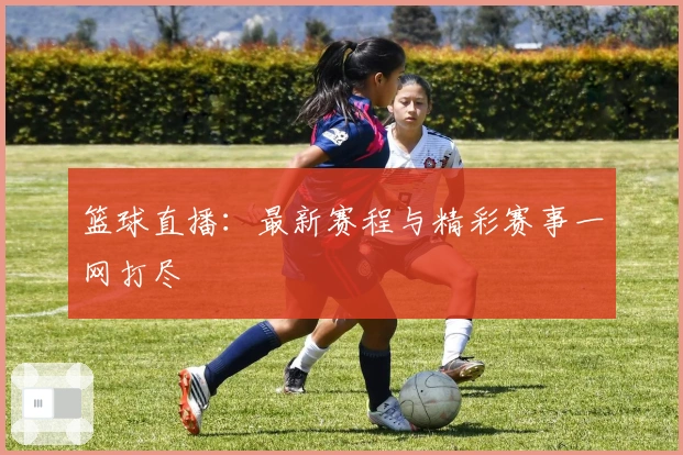 篮球直播:最新赛程与精彩赛事一网打尽