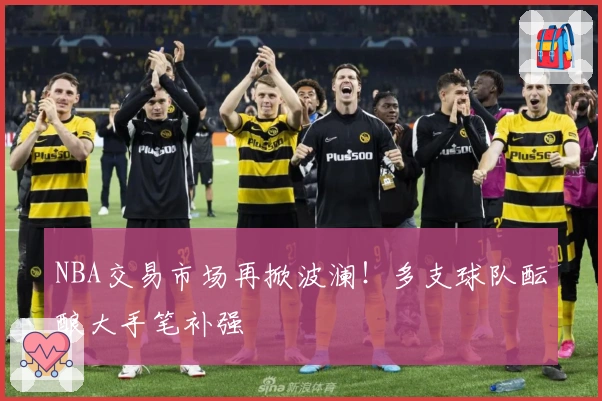NBA交易市场再掀波澜！多支球队酝酿大手笔补强