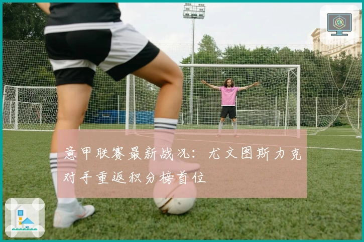 意甲联赛最新战况：尤文图斯力克对手重返积分榜首位