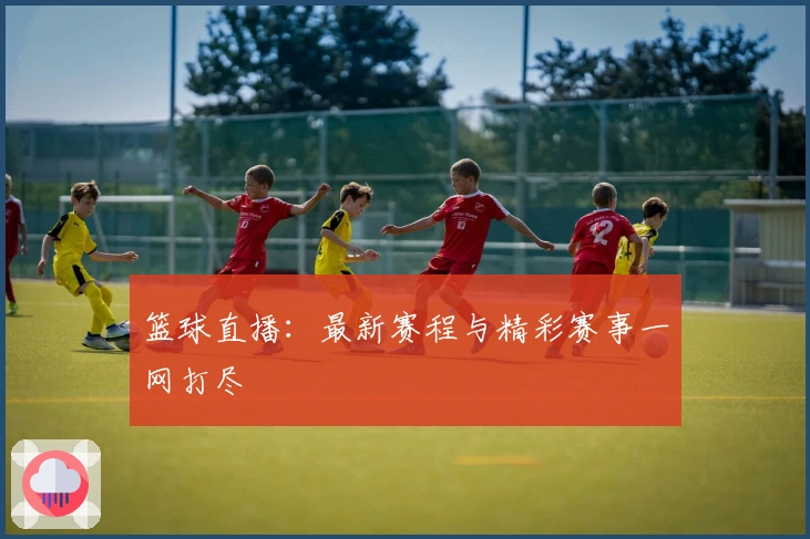 篮球直播：最新赛程与精彩赛事一网打尽