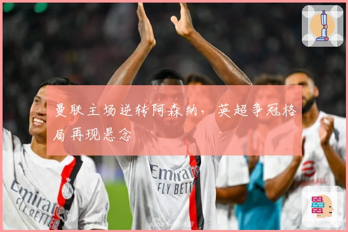 曼联主场逆转阿森纳，英超争冠格局再现悬念